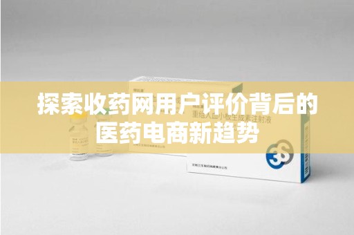 驻马店探索收药网用户评价背后的医药电商新趋势