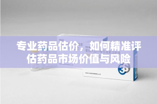 驻马店专业药品估价，如何精准评估药品市场价值与风险