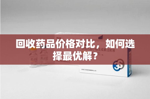 驻马店回收药品价格对比，如何选择最优解？