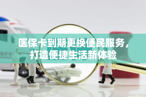 驻马店医保卡到期更换便民服务，打造便捷生活新体验