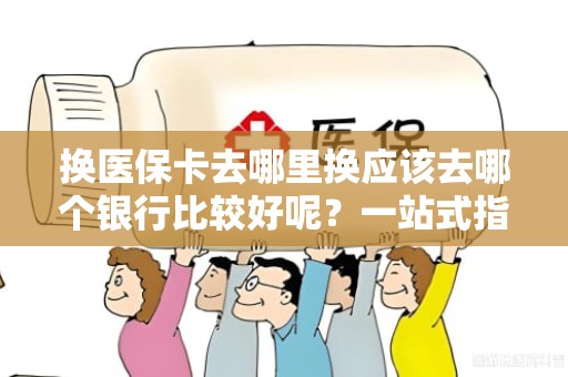 驻马店换医保卡去哪里换应该去哪个银行比较好呢？一站式指南与实用建议